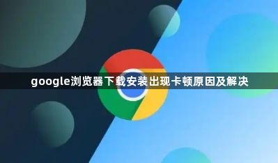 google浏览器下载安装出现卡顿原因及解决1