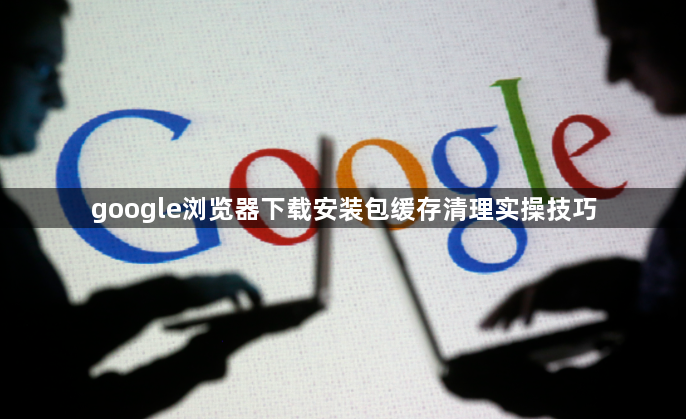google浏览器下载安装包缓存清理实操技巧1