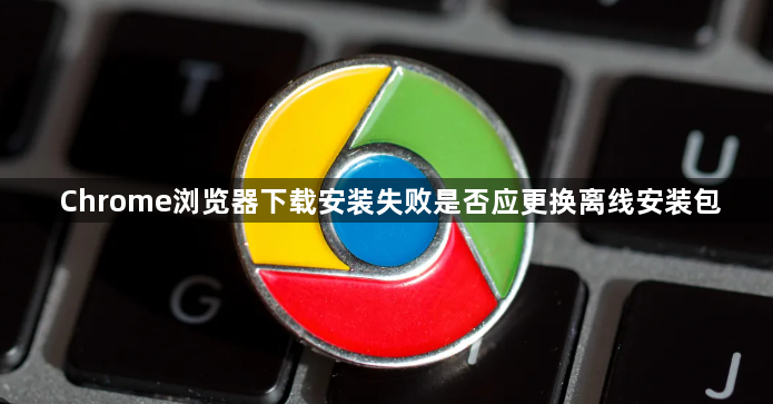 Chrome浏览器下载安装失败是否应更换离线安装包1