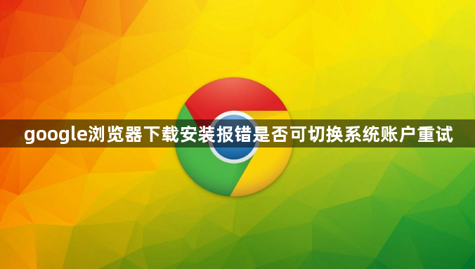 google浏览器下载安装报错是否可切换系统账户重试1