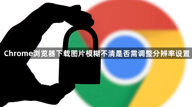 Chrome浏览器下载图片模糊不清是否需调整分辨率设置1