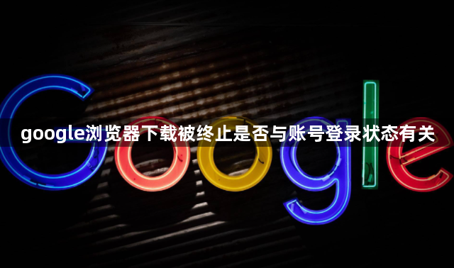 google浏览器下载被终止是否与账号登录状态有关1