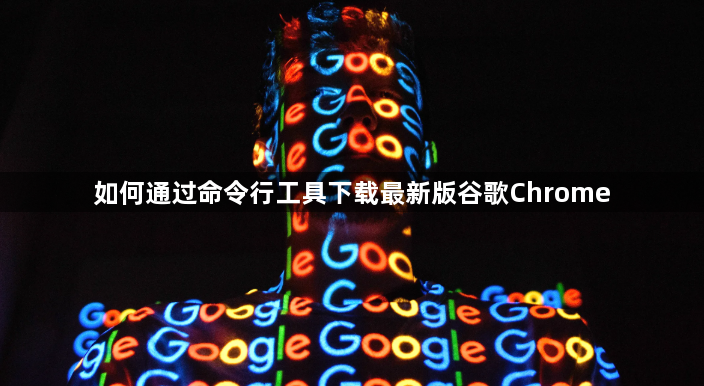 如何通过命令行工具下载最新版谷歌Chrome1