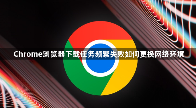 Chrome浏览器下载任务频繁失败如何更换网络环境1