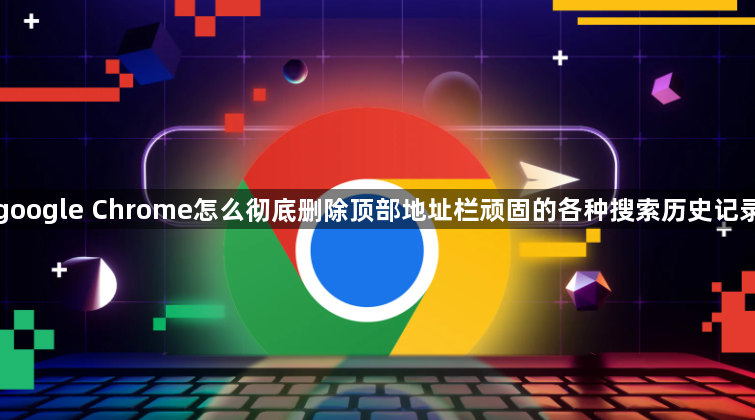google Chrome怎么彻底删除顶部地址栏顽固的各种搜索历史记录1