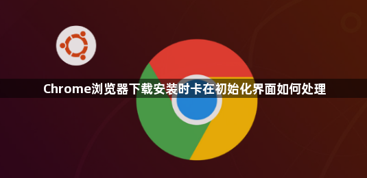 Chrome浏览器下载安装时卡在初始化界面如何处理1