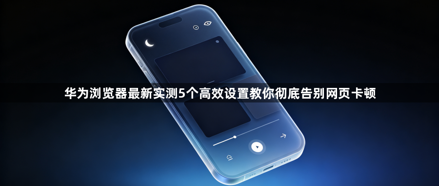 华为浏览器最新实测5个高效设置教你彻底告别网页卡顿1